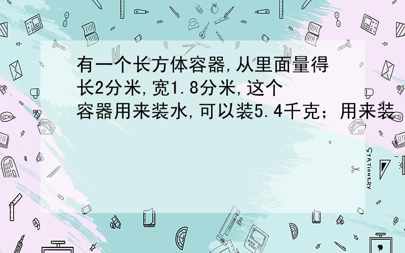 有一个长方体容器,从里面量得长2分米,宽1.8分米,这个容器用来装水,可以装5.4千克；用来装