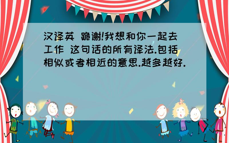 汉译英 跪谢!我想和你一起去工作 这句话的所有译法.包括相似或者相近的意思.越多越好.