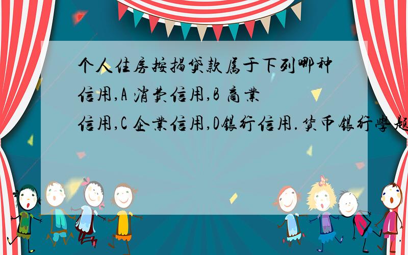 个人住房按揭贷款属于下列哪种信用,A 消费信用,B 商业信用,C 企业信用,D银行信用.货币银行学题目.