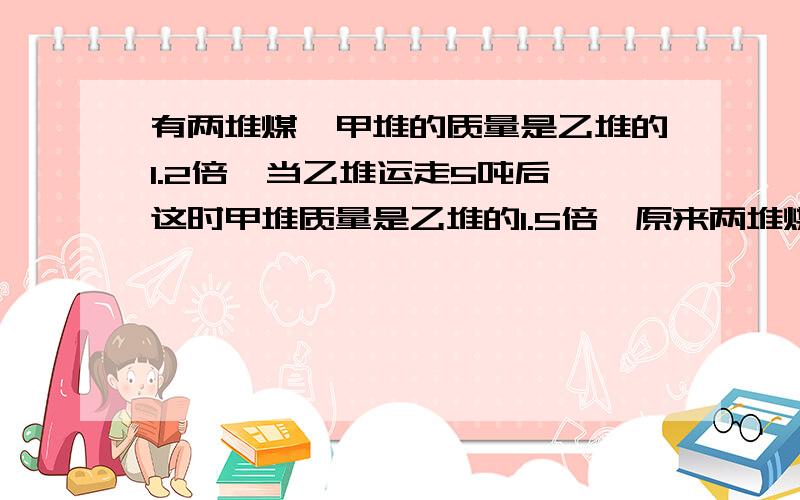 有两堆煤,甲堆的质量是乙堆的1.2倍,当乙堆运走5吨后,这时甲堆质量是乙堆的1.5倍,原来两堆煤一共多少吨