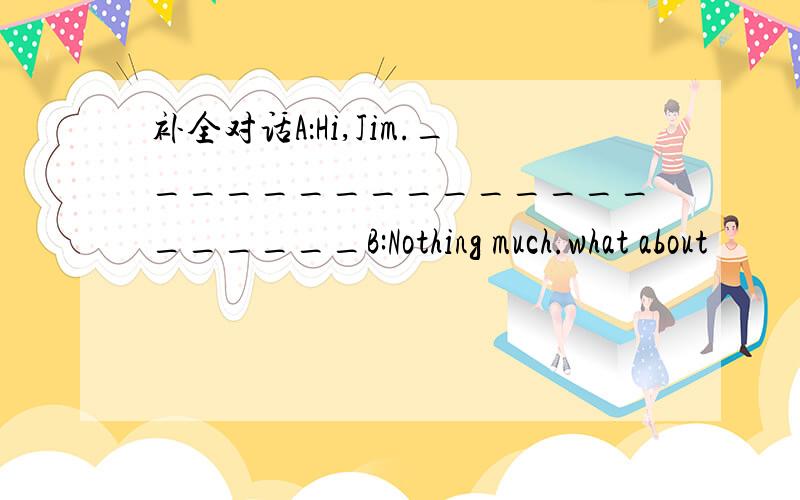 补全对话A：Hi,Jim._____________________B:Nothing much.what about