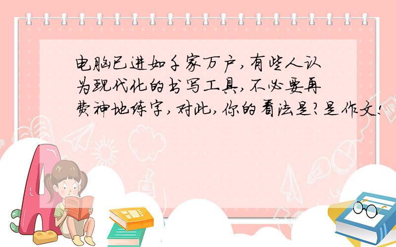 电脑已进如千家万户,有些人认为现代化的书写工具,不必要再费神地练字,对此,你的看法是?是作文!