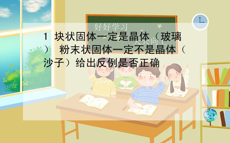 1 块状固体一定是晶体（玻璃） 粉末状固体一定不是晶体（沙子）给出反例是否正确