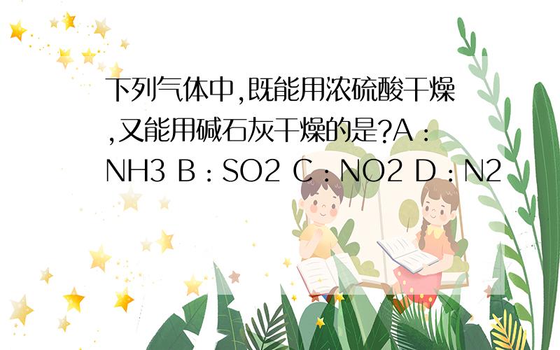 下列气体中,既能用浓硫酸干燥,又能用碱石灰干燥的是?A：NH3 B：SO2 C：NO2 D：N2