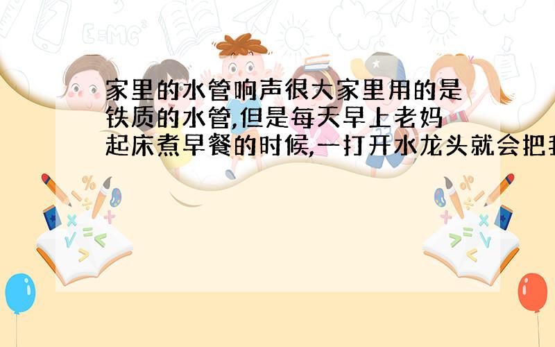 家里的水管响声很大家里用的是铁质的水管,但是每天早上老妈起床煮早餐的时候,一打开水龙头就会把我嘈醒.因为水管会“呜”地响