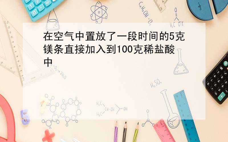 在空气中置放了一段时间的5克镁条直接加入到100克稀盐酸中