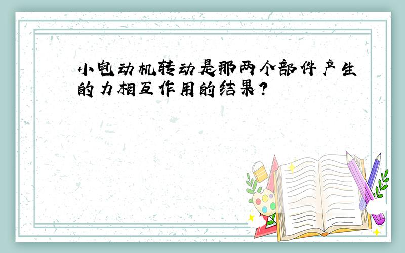 小电动机转动是那两个部件产生的力相互作用的结果?