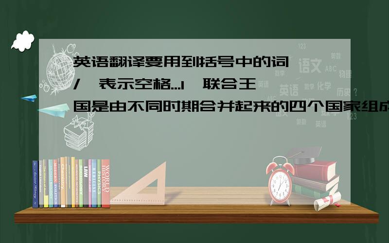 英语翻译要用到括号中的词,'/'表示空格...1,联合王国是由不同时期合并起来的四个国家组成的.（consist/of）