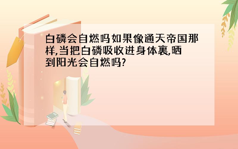 白磷会自燃吗如果像通天帝国那样,当把白磷吸收进身体裏,晒到阳光会自燃吗?