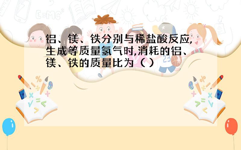 铝、镁、铁分别与稀盐酸反应,生成等质量氢气时,消耗的铝、镁、铁的质量比为（ ）