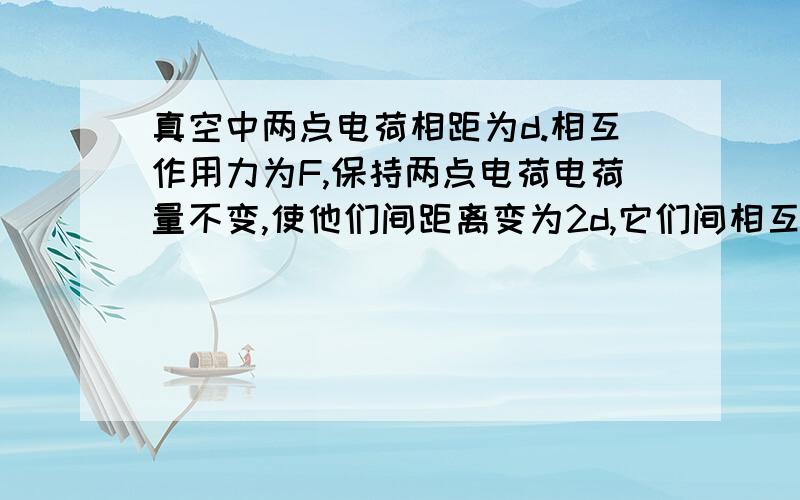 真空中两点电荷相距为d.相互作用力为F,保持两点电荷电荷量不变,使他们间距离变为2d,它们间相互作用的静电力的大小为多少