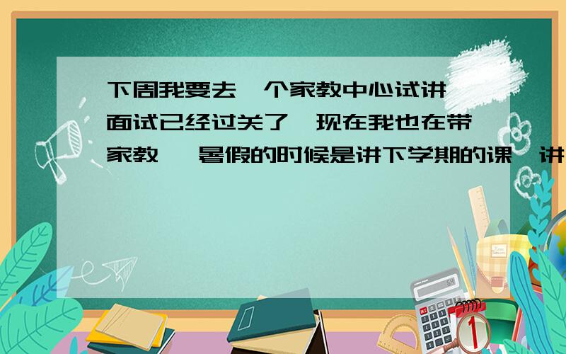 下周我要去一个家教中心试讲,面试已经过关了,现在我也在带家教 ,暑假的时候是讲下学期的课,讲什么怎么讲都由我定 我想的是