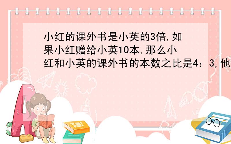 小红的课外书是小英的3倍,如果小红赠给小英10本,那么小红和小英的课外书的本数之比是4：3,他俩一共有多