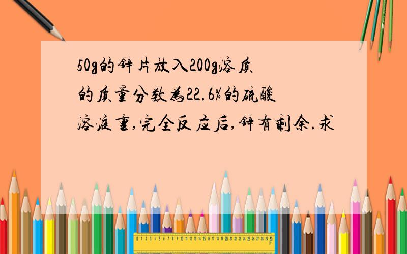 50g的锌片放入200g溶质的质量分数为22.6%的硫酸溶液重,完全反应后,锌有剩余.求