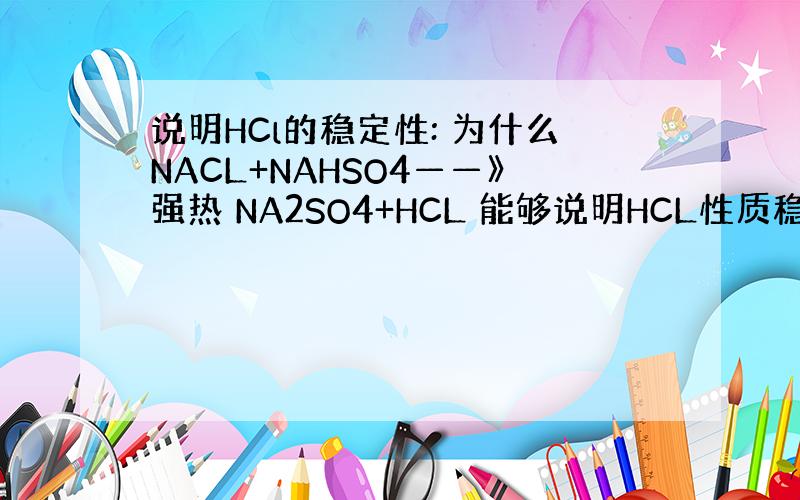 说明HCl的稳定性: 为什么NACL+NAHSO4——》强热 NA2SO4+HCL 能够说明HCL性质稳定?