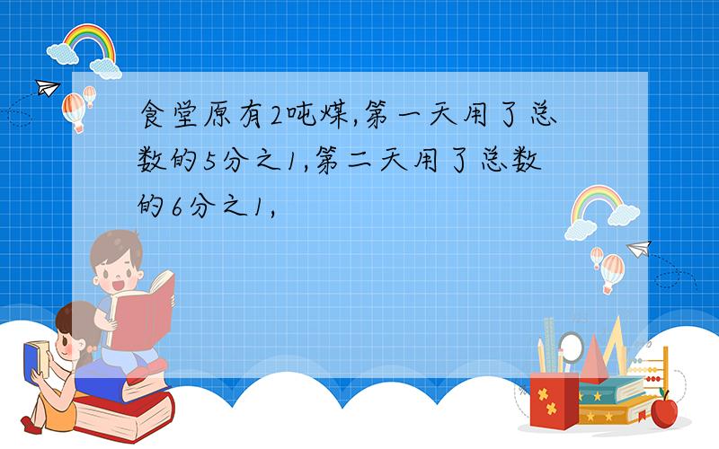 食堂原有2吨煤,第一天用了总数的5分之1,第二天用了总数的6分之1,