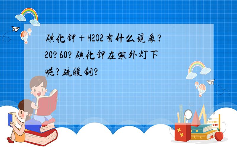 碘化钾+H2O2有什么现象?20?60?碘化钾在紫外灯下呢?硫酸铜?