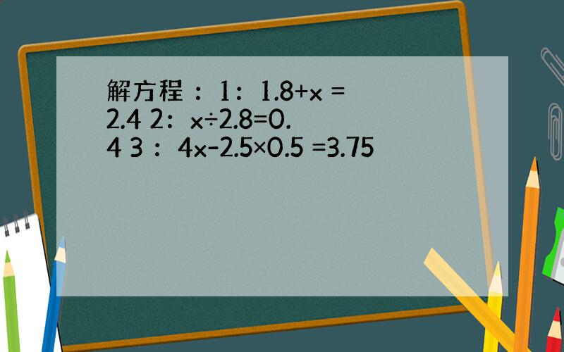 解方程 ：1：1.8+x =2.4 2：x÷2.8=0.4 3 ：4x-2.5×0.5 =3.75