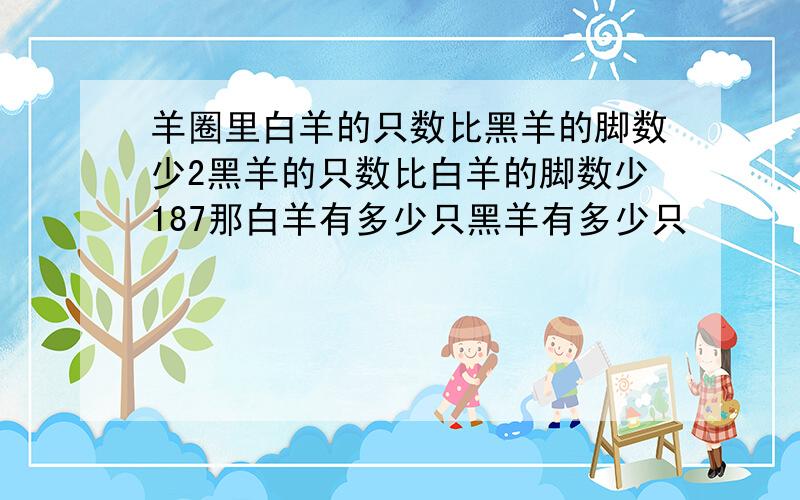 羊圈里白羊的只数比黑羊的脚数少2黑羊的只数比白羊的脚数少187那白羊有多少只黑羊有多少只