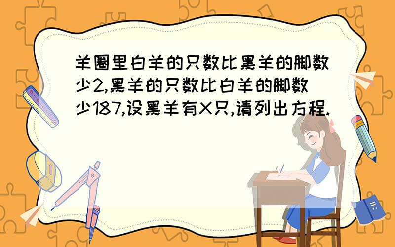 羊圈里白羊的只数比黑羊的脚数少2,黑羊的只数比白羊的脚数少187,设黑羊有X只,请列出方程.