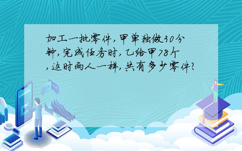 加工一批零件,甲单独做30分钟,完成任务时,乙给甲78个,这时两人一样,共有多少零件?