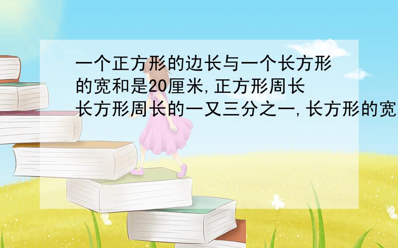 一个正方形的边长与一个长方形的宽和是20厘米,正方形周长长方形周长的一又三分之一,长方形的宽是长的4/5长方形与正方形的