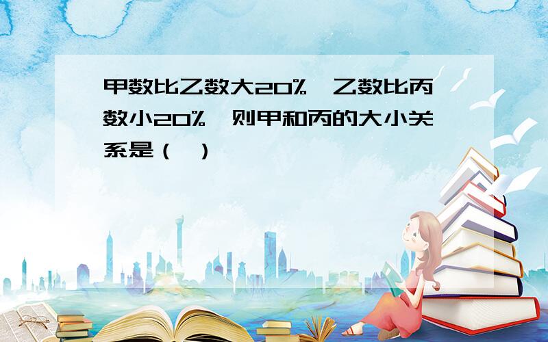 甲数比乙数大20%,乙数比丙数小20%,则甲和丙的大小关系是（ ）