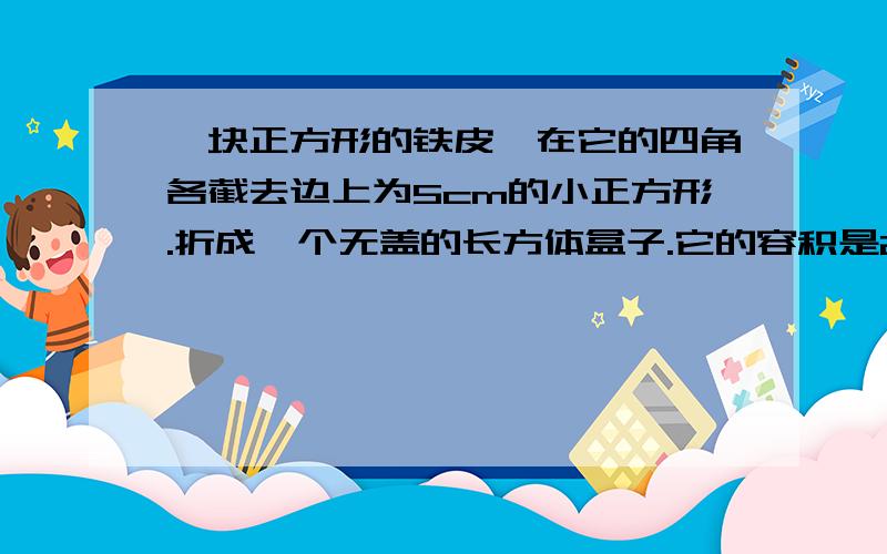 一块正方形的铁皮,在它的四角各截去边上为5cm的小正方形.折成一个无盖的长方体盒子.它的容积是2000cm. 求原铁皮的