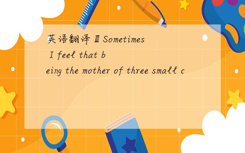 英语翻译ⅢSometimes I feel that being the mother of three small c