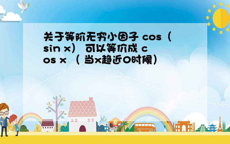 关于等阶无穷小因子 cos（sin x） 可以等价成 cos x （ 当x趋近0时候）