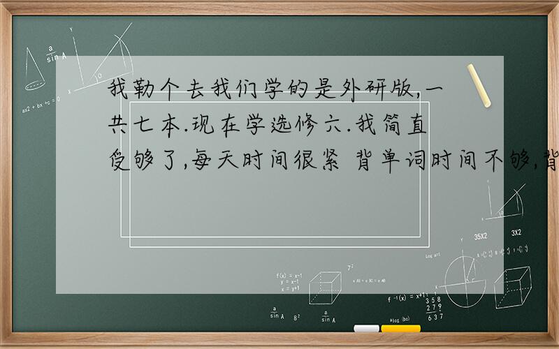 我勒个去我们学的是外研版,一共七本.现在学选修六.我简直受够了,每天时间很紧 背单词时间不够,背不到导致读不懂文章,就算