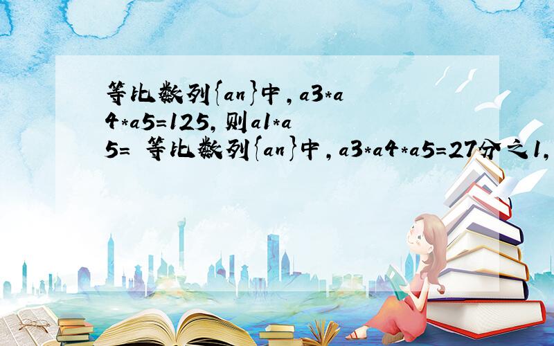 等比数列{an}中,a3*a4*a5=125,则a1*a5= 等比数列{an}中,a3*a4*a5=27分之1,则a4=