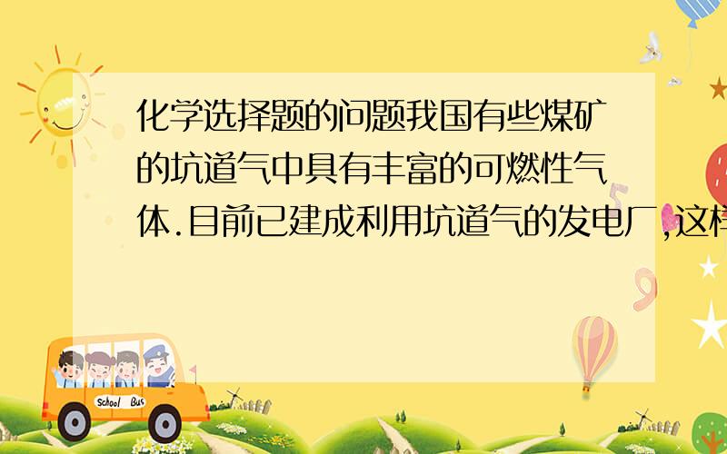 化学选择题的问题我国有些煤矿的坑道气中具有丰富的可燃性气体.目前已建成利用坑道气的发电厂,这样既充分利用能源,又保证煤矿