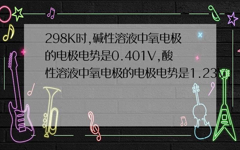 298K时,碱性溶液中氧电极的电极电势是0.401V,酸性溶液中氧电极的电极电势是1.23V,