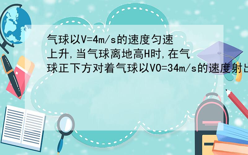 气球以V=4m/s的速度匀速上升,当气球离地高H时,在气球正下方对着气球以V0=34m/s的速度射出一只箭.问：要使箭能