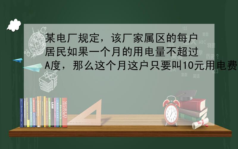 某电厂规定，该厂家属区的每户居民如果一个月的用电量不超过A度，那么这个月这户只要叫10元用电费，如果超过A度，则这个月除