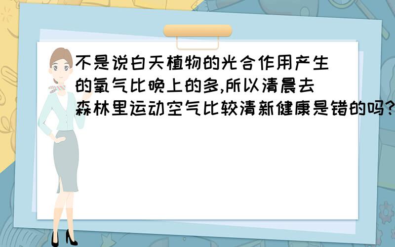 不是说白天植物的光合作用产生的氧气比晚上的多,所以清晨去森林里运动空气比较清新健康是错的吗?