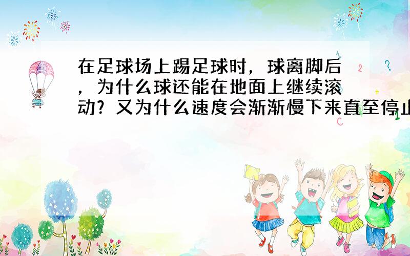 在足球场上踢足球时，球离脚后，为什么球还能在地面上继续滚动？又为什么速度会渐渐慢下来直至停止滚动？球静止后有没有受力作用