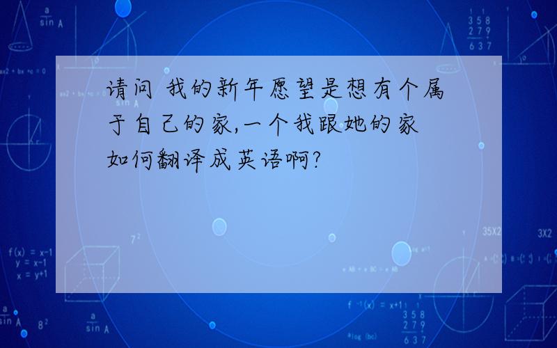 请问 我的新年愿望是想有个属于自己的家,一个我跟她的家 如何翻译成英语啊?