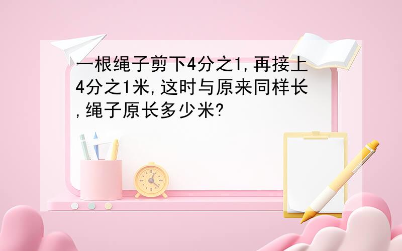 一根绳子剪下4分之1,再接上4分之1米,这时与原来同样长,绳子原长多少米?