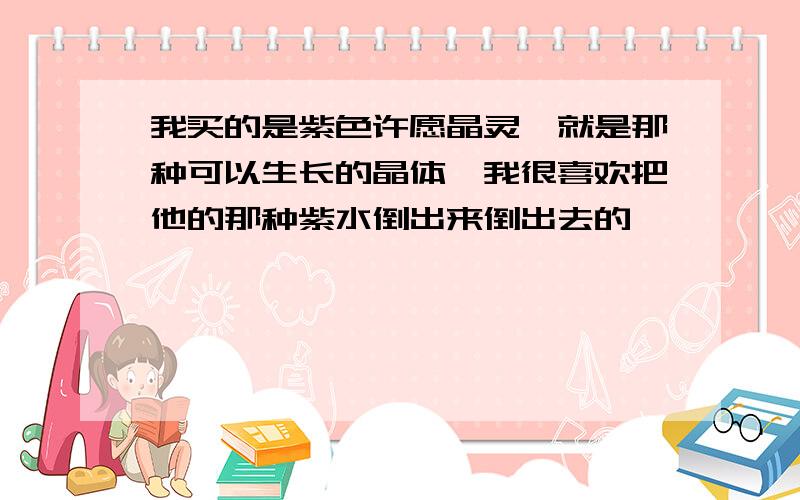 我买的是紫色许愿晶灵,就是那种可以生长的晶体,我很喜欢把他的那种紫水倒出来倒出去的