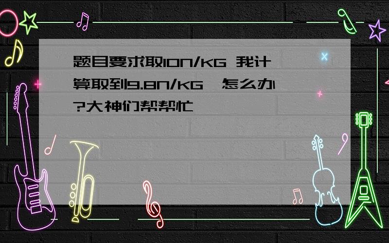 题目要求取10N/KG 我计算取到9.8N/KG,怎么办?大神们帮帮忙