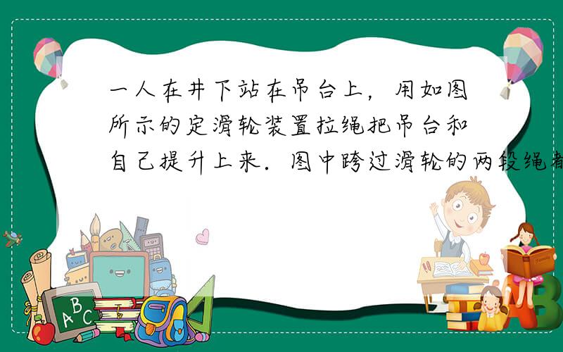 一人在井下站在吊台上，用如图所示的定滑轮装置拉绳把吊台和自己提升上来．图中跨过滑轮的两段绳都认为是竖直的且不计摩擦．吊台