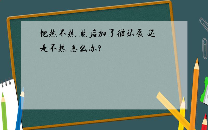 地热不热 然后加了循环泵 还是不热 怎么办?