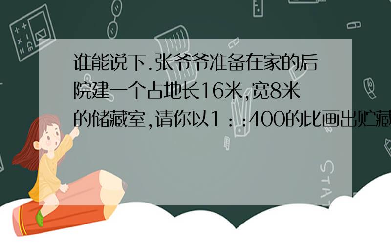 谁能说下.张爷爷准备在家的后院建一个占地长16米,宽8米的储藏室,请你以1：:400的比画出贮藏室的平面图豆豆捐助多少元