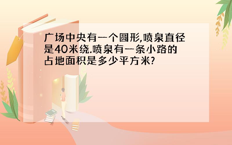 广场中央有一个圆形,喷泉直径是40米绕.喷泉有一条小路的占地面积是多少平方米?