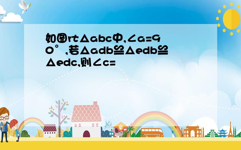 如图rt△abc中,∠a=90°,若△adb≌△edb≌△edc,则∠c=