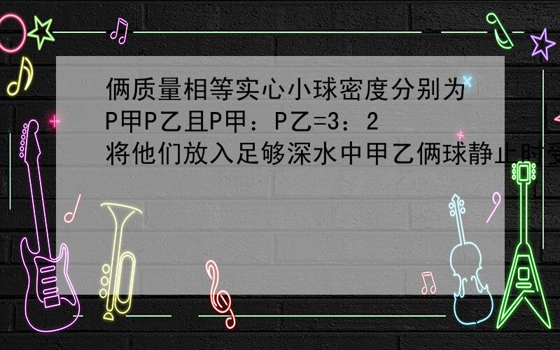 俩质量相等实心小球密度分别为P甲P乙且P甲：P乙=3：2将他们放入足够深水中甲乙俩球静止时受浮力比P水：P甲