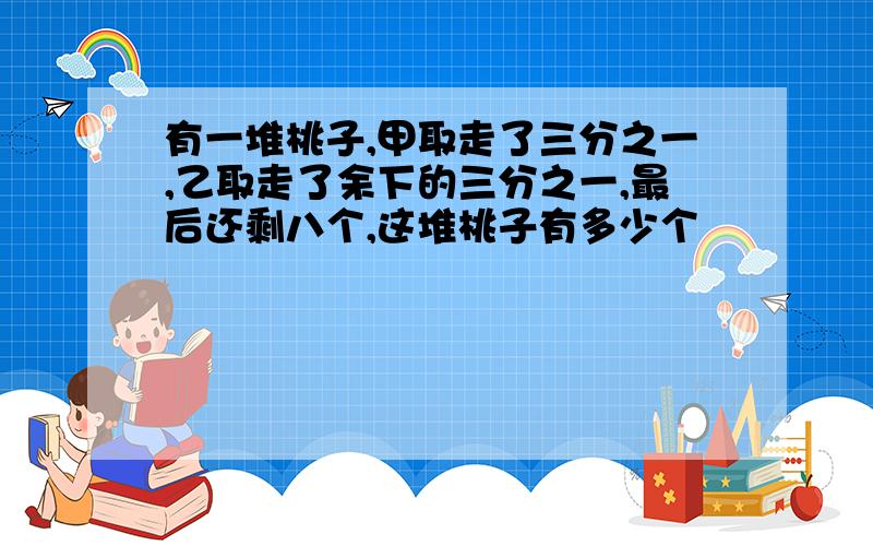 有一堆桃子,甲取走了三分之一,乙取走了余下的三分之一,最后还剩八个,这堆桃子有多少个