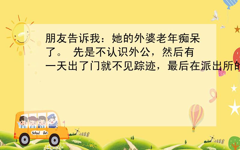 朋友告诉我：她的外婆老年痴呆了。 先是不认识外公，然后有一天出了门就不见踪迹，最后在派出所的帮助下才终于将外婆找回。原来